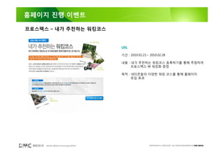 홈페이지 진행 이벤트

프로스펙스 – 내가 추천하는 워킹코스


                                        URL

                                        기간 : 2010.01.21~ 2010.02.28

                                        내용 : 내가 추천하는 워킹코스 등록하기를 통해 추첨하여
                                             프로스펙스 W 워킹화 증정

                                        목적 : 네티즌들의 다양한 워킹 코스를 통해 홈페이지
                                             유입 효과




     DIGITAL MEDIA & Technology GROUP                    COPYRIGHTS © 2002-2007. ALL RIGHTS RESERVED BY DMC MEDIA
 