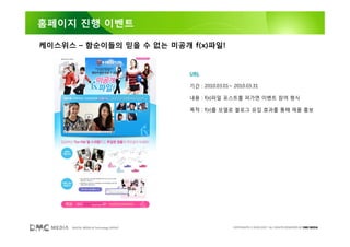 홈페이지 진행 이벤트

케이스위스 – 함순이들의 믿을 수 없는 미공개 f(x)파일!


                                        URL

                                        기간 : 2010.03.01~ 2010.03.31

                                        내용 : f(x)파일 포스트를 퍼가면 이벤트 참여 형식

                                        목적 : f(x)를 모델로 블로그 유입 효과를 통해 제품 홍보




     DIGITAL MEDIA & Technology GROUP                    COPYRIGHTS © 2002-2007. ALL RIGHTS RESERVED BY DMC MEDIA
 