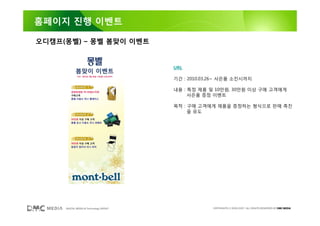홈페이지 진행 이벤트

오디캠프(몽벨) – 몽벨 봄맞이 이벤트


                                        URL

                                        기간 : 2010.03.26~ 사은품 소진시까지

                                        내용 : 특정 제품 및 10만원, 30만원 이상 구매 고객에게
                                             사은품 증정 이벤트

                                        목적 : 구매 고객에게 제품을 증정하는 형식으로 판매 촉진
                                             을 유도




     DIGITAL MEDIA & Technology GROUP                COPYRIGHTS © 2002-2007. ALL RIGHTS RESERVED BY DMC MEDIA
 