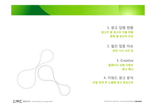 1. 광고 집행 현황
                                       - 광고주 별 광고비 지출 현황
                                                -매체 별 광고비 비교


                                             2. 월간 업종 이슈
                                                    -관련 기사 서치 등


                                                           3. Creative
                                             -홈페이지 진행 이벤트
                                                                  -광고 배너


                                         4. 키워드 광고 분석
                                   - 포털 검색 후 노출형 광고 중심으로




DIGITAL MEDIA & Technology GROUP         COPYRIGHTS © 2002-2007. ALL RIGHTS RESERVED BY DMC MEDIA
 