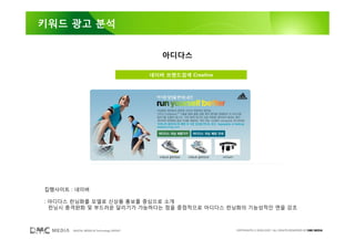 키워드 광고 분석


                                             아디다스

                                          네이버 브랜드검색 Creative




집행사이트 : 네이버

: 아디다스 런닝화를 모델로 신상품 홍보를 중심으로 소개
  런닝시 충격완화 및 부드러운 달리기가 가능하다는 점을 중점적으로 아디다스 런닝화의 기능성적인 면을 강조



       DIGITAL MEDIA & Technology GROUP                        COPYRIGHTS © 2002-2007. ALL RIGHTS RESERVED BY DMC MEDIA
 