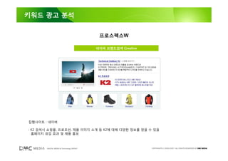 키워드 광고 분석


                                           프로스펙스W

                                          네이버 브랜드검색 Creative




집행사이트 : 네이버

: K2 검색시 쇼핑몰, 프로모션, 제품 이미지 소개 등 K2에 대해 다양한 정보를 얻을 수 있음
  홈페이지 유입 효과 및 제품 홍보



       DIGITAL MEDIA & Technology GROUP                        COPYRIGHTS © 2002-2007. ALL RIGHTS RESERVED BY DMC MEDIA
 