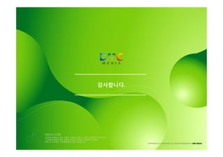 감사합니다.




DIGITAL CODE
세상에 존재하고 있는 수많은 기업과 소비자, 그리고 마케터와 미디어까지
디지털과 관련한 모든 것들을 하나로 이어주는 핵심적 가교로써
DMC가 추구하는 디지털세상에 대한 의지입니다.
                                          COPYRIGHTS © 2002-2009. ALL RIGHTS RESERVED BY DMC MEDIA
 