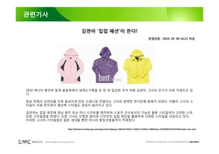 관련기사

                                           김연아 ‘집업 패션’이 뜬다!
                                                                                                 한경닷컴 : 2010. 03. 04 16:21 작성




2010 캐나다 벤쿠버 동계 올림픽에서 세계신기록을 또 한 번 달성한 피겨 여왕 김연아, 그녀의 인기가 더욱 거세지고 있
다.

빙상 위에서 김연아를 더욱 돋보이게 만든 드레스와 주얼리는 그녀의 완벽한 연기만큼 화제가 되었다. 더불어 그녀의 스
타일이 각광 받으면서 평상복 스타일도 관심이 높아지고 있다.

김연아는 집업 재킷에 데님 팬츠 또는 미니 스커트를 매치하여 스포츠 선수로서의 기능은 물론 스타일까지 고려한 스마
트한 스타일링을 하였다. 또한 그녀는 산뜻한 컬러와 디자인의 집업 재킷을 활용하여 다양한 스타일을 선보이고 있다.
이러한 그녀의 스타일링은 젊은 세대들 뿐만 아니라 중장년층들까지 주목한다.

                                http://bntnews.hankyung.com/apps/news?popup=0&nid=02&c1=02&c2=02&c3=00&nkey=201003031642363&mode=sub_view




       DIGITAL MEDIA & Technology GROUP                                                        COPYRIGHTS © 2002-2007. ALL RIGHTS RESERVED BY DMC MEDIA
 