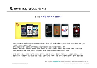 3. 모바일 광고.. ‘앱’인가, ‘웹’인가
                                     현재는 모바일 앱스토어 전성시대




 • 2010년 전 세계 모바일 애플리케이션 매출이 2009년 대비 47% 증가한 65억 달러를 기록할 것으로 전망했으며, 2013년 말에는 시장 규모가
  295억 달러까지 증가할 것으로 전망
 • 특히 모바일 광고 시장이 성장하면서 2013년에는 모바일 매출의 25%가 광고에서 발생할 것으로 예측
 • 부문별로는 게임>모바일 쇼핑>소셜 네트워킹 순이며, 유틸리티 및 생산성 도구 부문도 지속적인 매출 증가세를 기록할 것으로 내다봄
 • 모바일 애플리케이션 매출 증가에 크게 기여, 2010년에는 광고를 통한 매출만 6억 달러에 달할 것으로 전망됨


 • 아이폰 출시 이후 앱스토어 경쟁이 본격화되었으며, 점차적으로 개발자들은 크로스 플랫폼에 적용되는 APP 개발을 희망할 것으로 보임
 • 애플 앱스토어 수익배분에서 통신 및 단말 기업 몫이 없는 상황에서, 이를 극복하기 위한 각 기업군별 독립 앱스토어 출시가 붐을 이룰 것



                                           * 출처 : 스트라베이스 www.strabase.com / Gartner / 케이티경제연구소 _ 콘텐츠 플레이어의 모바일 미디어 유통 전략

 DIGITAL MEDIA CONVERGENCE COMPANY                                          COPYRIGHTS © 2002-2010. ALL RIGHTS RESERVED BY DMC MEDIA
 