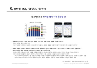 3. 모바일 광고.. ‘앱’인가, ‘웹’인가
                                       장기적으로는 모바일 웹이 더욱 성장할 것

                                     <세계 App 다운로드 전망>




                                            * 자료: ABI Research 2010



 • 어플리케이션 다운로드 수는 ‘09년 24억 회에서 ‘13년 70억 회로 급증 뒤 하락할 것으로 전망            (ABI)
  à 모바일 전용 웹 기능의 다양화
  à 모바일 단말기 제조회사들과 통신서비스회사들이 앞으로 웬만한 앱들은 자체 제작해 기기에 내장한 채 출시할 것이기 때문


 • 현재는 플래쉬 기반 단순 온라인광고에 의존하는 웹 환경보다는 ‘콘텐츠판매+타깃광고’가 가능한 앱스토어를 선호하나, 추후 HTML5
  (웹문서규약)의 표준 확립으로 중장기적으로는 모바일 웹 선호가 예상됨
  à 애플은 독점적 앱스토어 시장 선점을 위해 플래쉬를 거부하는 등의 정책을 꾀하였으나, 최근 아이폰 OS4도 HTML5를 수용함
  à 단기적으로 애플 플랫폼 편승이 유리하나, 애플의 차별대우 등 요인으로 모바일 웹으로 이동할 것이라 예측
     - 애플이 소리바다, 엠넷, 벅스 등 국내 음악APP을 휴대폰 소액결제가 애플 방침인 카드결제 정책과 맞지 않는다는 이유로 리스트에서 삭제
     - 온라인서점 알라딘은 최근 다양한 운영체제용 앱을 제각각 개발하기 힘들다는 이유로 APP에서 모바일 웹 형태로 개편


                                                                       * 자료: 케이티경제연구소 _ 콘텐츠 플레이어의 모바일 미디어 유통 전략

 DIGITAL MEDIA CONVERGENCE COMPANY                                            COPYRIGHTS © 2002-2010. ALL RIGHTS RESERVED BY DMC MEDIA
 