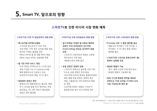 5. Smart TV, 앞으로의 방향
                                     스마트TV로 인한 미디어 시장 변화 예측


스마트TV로 인한 TV 방송콘텐츠 변화 방향                스마트TV로 인한 유료방송의 변화 방향                 스마트TV로 인한 스마트폰의 변화 방향


• 앱스토어용 APP화/모듈화                        • 실시간채널+저렴한 월 이용료 때문에                 • N-Screen 선호 à 통합 플랫폼 필요
 - 스마트폰 앱스토어가 TV로 이전                     당분간 국내 유료방송의 코드커팅                      - 애플식의 아이튠즈 기반 아이폰 à
 - 국내 MBC, YTN 등도 모바일 앱을 제공              (Cord-cutting) 현상은 심각하지 않을               아이패드 à iTV 등의 통합 콘텐츠
  중이며 TV에도 활용할 전망                        전망                                       플랫폼 필요
 - KBS는 SKT와 웹 앱 개발 MOU 체결               - 스마트TV 사업자와의 제휴로 오픈형
 - SBS는 Open API로 모듈화를 계획                 하이브리드 STB 제공                        • 스마트TV와 스마트폰 콘텐츠(APP, 웹)
                                         - 개방형으로의 변화 필요                         중복이 심화될 것임
• 웹 기반 VOD 서비스 제공
 - 미국 CBS는 HTML5로 N-스크린 준비              • 로컬 콘텐츠 경쟁력 강화                       • 동일한 체험이 가능
 - 국내 지상파 3사 à conting.com을              - 스마트TV 콘텐츠는 글로벌 시장 기반                 - 장소, 매체 시간에 구애 받지 않고
  통해 통합적으로 다운로드 유도                        이므로 로컬 컨텐츠 취약 예상                        동일한 체험이 가능해야 함
 - 삼성전자/지상파 제휴, 닷 TV 출시                  - 국내 PP와 인터넷 동영상 플레이어와의
                                          제휴 통해 로컬 콘텐츠 경쟁력 제고                 • 특정 기기에 특화된 영역을 제외한
• 양방향적 콘텐츠 제작                            - 채널, 고품질(3D, HD) 콘텐츠의 특화              콘텐츠는 TV와 모바일 기기에서 모두
 - 블록버스터 영화쪽에서는 예고편, 영화                   및 개발                                  사용 가능하도록 해야 함
  후기, 프리뷰 등을 적극 제작하는 추세                  - 프리미엄 콘텐츠 개발로 스마트TV
 - 증강현실, 3D, LBS, SNS가 매쉬업된               등장에 따른 광고 단가 하락에 대비
  콘텐츠 제작 활성화



                                                                * 자료: 케이티경제연구소 _ 스마트TV로의 진화에 따른 미디어시장 변화 동향 및 시사점

 DIGITAL MEDIA CONVERGENCE COMPANY                                         COPYRIGHTS © 2002-2010. ALL RIGHTS RESERVED BY DMC MEDIA
 