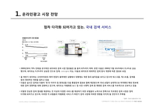 1. 온라인광고 시장 전망
                                점차 다각화 되어가고 있는, 국내 검색 서비스




 • 2008년부터 70% 안팎을 유지하던 네이버의 검색 시장 점유율은 올 들어 62%까지 하락. 반면 다음은 2008년 5월 18.6%에서 21.4%로 상승
   했으며, 네이트는 9.2%까지 상승한 것으로 집계.       (코리안클릭)   이는, 다음과 네이트의 대대적인 검색 방식 개편에 따른 결과로 보임


 • 올 하반기 네이버는 오버추어와의 계약 연장이 불투명한 상황에서 대행제도 개편 등의 움직임을 보이고 있으며 데스크홈, 캐스트홈, 검색홈
   등의 대대적인 개편을 앞두고 있음
 • 다음은 실시간 검색과 더불어 ‘빙’의 이미지 및 동영상을 다음 통합검색 결과로 함께 제공받으며 국내 포털이 상대적으로 취약했던 해외 정보에
   대한 검색 경쟁력을 대폭 강화하고 있으며, 네이트는 차별화된 뉴스 및 사전 시맨틱 검색 등 특화된 검색 서비스를 지속적으로 선보이고 있음


 • 이렇듯 단순한 검색 결과를 제공하는 것 이상의 다양한 서비스를 제공하기 위한 포털들의 노력으로 한쪽으로 치우쳤던 검색 시장은 점차
   다각화 되어가고 있으며, 이러한 각 포털들의 차별화된 서비스가 하반기 검색 시장에 어떠한 영향을 미치게 될 것인지가 주목됨

                                                                                                   * 출처 : 조인스닷컴 6/25 기사

 DIGITAL MEDIA CONVERGENCE COMPANY                                   COPYRIGHTS © 2002-2010. ALL RIGHTS RESERVED BY DMC MEDIA
 