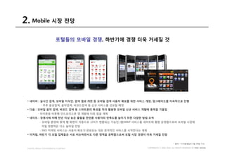2. Mobile 시장 전망
                         포털들의 모바일 경쟁, 하반기에 경쟁 더욱 거세질 것




 • 네이버 : 실시간 검색, 모바일 지식인, 검색 결과 개편 등 모바일 검색 사용자 확보를 위한 서비스 개편, 업그레이드를 지속적으로 진행
            - 추후 음성검색, 음악검색, 바코드검색 등 신규 서비스를 선보일 예정
 • 다음 : 모바일 음악 검색, 바코드 검색 등 스마트폰의 특성을 적극 활용한 모바일 신규 서비스 개발에 총력을 기울임
         - 아이폰을 비롯해 안드로이드폰 앱 개발에 더욱 힘쓸 계획
 • 네이트 : 경쟁사에 비해 반년 이상 늦은 출발을 한만큼 사용자의 만족도를 높이기 위한 다양한 방법 모색
           - 모바일 환경에 맞게 웹 화면이 자동으로 사이즈 변환되는 기능인 (왑)WAP 서비스를 네이트에 통합 운영함으로써 모바일 시장에
             끼칠 영향력은 다소 높아질 전망
           - SNS 커넥팅 서비스는 사용자 확보가 완료되는 대로 본격적인 서비스를 시작한다는 계획
 • 이처럼, 하반기 각 포털 업체들은 서로 비슷하면서도 다른 영역을 공략함으로써 포털 시장 경쟁이 더욱 거세질 전망


                                                                                       * 출처 : 디지털데일리 6월 30일 기사

 DIGITAL MEDIA CONVERGENCE COMPANY                             COPYRIGHTS © 2002-2010. ALL RIGHTS RESERVED BY DMC MEDIA
 