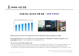 2. Mobile 시장 전망
                         모바일 광고, 앞으로의 진행 방향 _ ’LBS에 주목하라!’


          <위치 기반 광고 잠재 시장 추정_단위:억 원/VETA R&C>




 • 보편적인 배너형 광고나 문자 메시지 광고 형태에서 향후 위치기반시스템을 이용한 모바일 광고로 확대될 것으로 예상됨


 • API 공개 등을 통해 단일 서비스가 아닌 LBS(위치기반 서비스), SNS(소셜네트워크), AR(증강현실) 등이 모바일 광고와 결합되면서 시너지
  효과를 창출할 것으로 기대 à 기존 광고 플랫폼보다 더욱 개인화된 메시지 요구


 • LBS, SNS, AR 등 신기술이 접목된 모바일 광고 주목
  - LBS(Location Based Service) : 최근 가장 주목받고 있는 서비스로 자신의 위치를 기반으로 컨텐츠, 광고 등 다양한 정보를 제공해주는 서비스
  - LBS는 증강현실 등 새로운 형태의 기술과 소셜 미디어와의 결합, 소비자의 경험형 컨텐츠, 엔터테인먼트 기능과 결합되면서 점차 성장
  - 최근 방통위에서 국내 향후 출시될 휴대폰에 GPS칩을 의무적으로 탑재해야 한다고 발표하면서 GPS를 활용한 LBS가 더욱 성장할 것으로 보임


                                                          * 자료: http://blog.naver.com/justin7774?Redirect=Log&logNo=50090459858

 DIGITAL MEDIA CONVERGENCE COMPANY                                    COPYRIGHTS © 2002-2010. ALL RIGHTS RESERVED BY DMC MEDIA
 