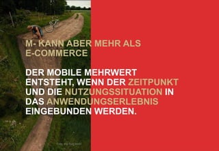 M- KANN ABER MEHR ALS
E-COMMERCE

DER MOBILE MEHRWERT
ENTSTEHT, WENN DER ZEITPUNKT
UND DIE NUTZUNGSSITUATION IN
DAS ANWENDUNGSERLEBNIS
EINGEBUNDEN WERDEN.


     Foto: this fluid world
 