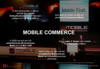 In den kommenden 5 Jahren
          schwillt das mobile
  Einkaufsvolumen laut Prognosen              Das wäre ein Anteil von 8% am
    weltweit auf 119 Mrd. USD an              gesamten E-Commerce-Markt




               MOBILE COMMERCE
  In 2009 hat sich der US-                         Schon jeder 3. Nutzer des mobilen
amerikanische M-Commerce-                              Internets kauft mobil ein
  Markt auf 1,2 Mrd. USD
        verdreifacht
                              Noch in diesem Jahr soll der
                             europäische M-Commerce-
                             Markt den US-amerikanischen
                                       überholen
                                               Quellen: dmc Im Focus-Studie 2009; Prognosen von ABI Research

                                                                                  Foto: Dank an monty.metzger, flickr
 