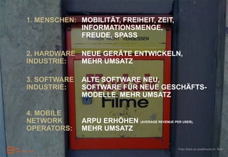 1. MENSCHEN: MOBILITÄT, FREIHEIT, ZEIT,
             INFORMATIONSMENGE,
             FREUDE, SPASS

2. HARDWARE NEUE GERÄTE ENTWICKELN,
INDUSTRIE:  MEHR UMSATZ

3. SOFTWARE   ALTE SOFTWARE NEU,
INDUSTRIE:    SOFTWARE FÜR NEUE GESCHÄFTS-
              MODELLE, MEHR UMSATZ

4. MOBILE
NETWORK       ARPU ERHÖHEN (AVERAGE REVENUE PER USER),
OPERATORS:    MEHR UMSATZ

                                                Foto: Dank an pixelfreund.ch, flickr
 