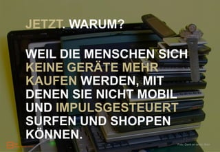 JETZT. WARUM?

WEIL DIE MENSCHEN SICH
KEINE GERÄTE MEHR
KAUFEN WERDEN, MIT
DENEN SIE NICHT MOBIL
UND IMPULSGESTEUERT
SURFEN UND SHOPPEN
KÖNNEN.
                    Foto: Dank an andyi, flickr
 