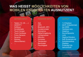 WAS HEISST MÖGLICHKEITEN VON
MOBILEN ENDGERÄTEN AUSNUTZEN?

    AKTIVER INPUT               PASSIVER INPUT       OUTPUT

•   Tasten (12, 20, ....)   •   Zeit             •   1-4 Displays
•   QWERTY                  •   GPS              •   QCIF (Videoformat)
•   Softkeys                •   Bluetooth, NFC       bis HDMI
•   Scrollwheels            •   Accelerometer    •   Hardware acc.
•   Touch Screen            •   Biometrics           Graphics
•   Touch Surfaces          •   Nähe/Umgebung    •   Sound/Sprache
•   Force Sensors           •   Lichtsensoren    •   Licht
•   Sprache                 •   Mikrofon         •   Haptics/Vibration
•   Kamera                  •   Kompass          •   Soft Screens/e-ink
    (Mono/Stereo)           •   Temperatur,      •   Autostereoskop.
•   ...                         Barometer            Displays
                            •   Feuchtigkeit     •   Projected UIs
                            •   ...              •   Geruch/Duft


                                                        Foto: Dank an premasagar, flickr
 