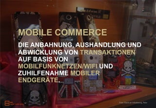 MOBILE COMMERCE
DIE ANBAHNUNG, AUSHANDLUNG UND
ABWICKLUNG VON TRANSAKTIONEN
AUF BASIS VON
MOBILFUNKNETZEN/WIFI UND
ZUHILFENAHME MOBILER
ENDGERÄTE.


                        Foto: Dank an mikeleeorg, flickr
 