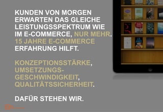 KUNDEN VON MORGEN
ERWARTEN DAS GLEICHE
LEISTUNGSSPEKTRUM WIE
IM E-COMMERCE, NUR MEHR.
15 JAHRE E-COMMERCE
ERFAHRUNG HILFT.

KONZEPTIONSSTÄRKE,
UMSETZUNGS-
GESCHWINDIGKEIT,
QUALITÄTSSICHERHEIT.

DAFÜR STEHEN WIR.
 