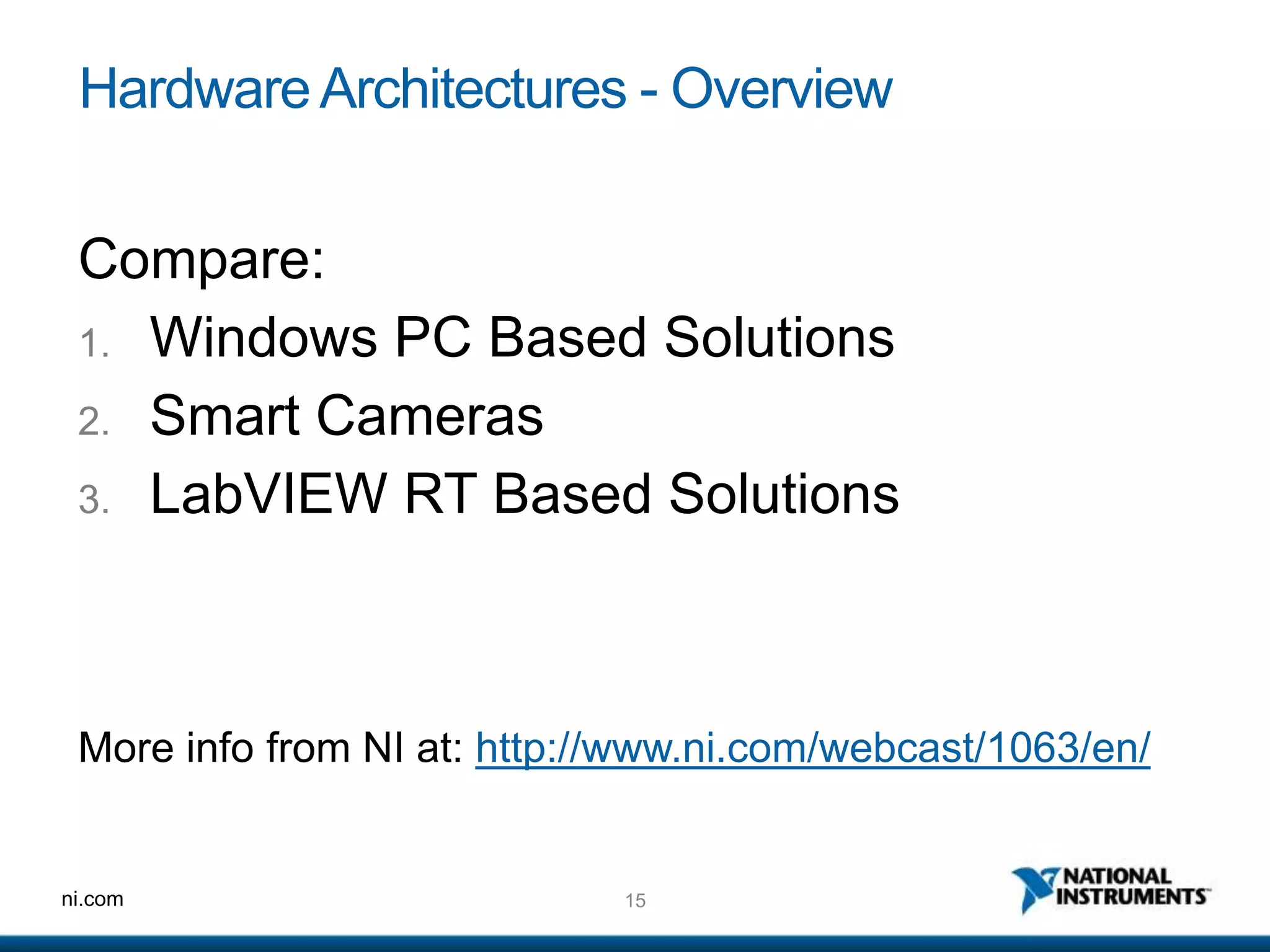 15ni.com
HardwareArchitectures - Overview
Compare:
1. Windows PC Based Solutions
2. Smart Cameras
3. LabVIEW RT Based Solutions
More info from NI at: http://www.ni.com/webcast/1063/en/
 