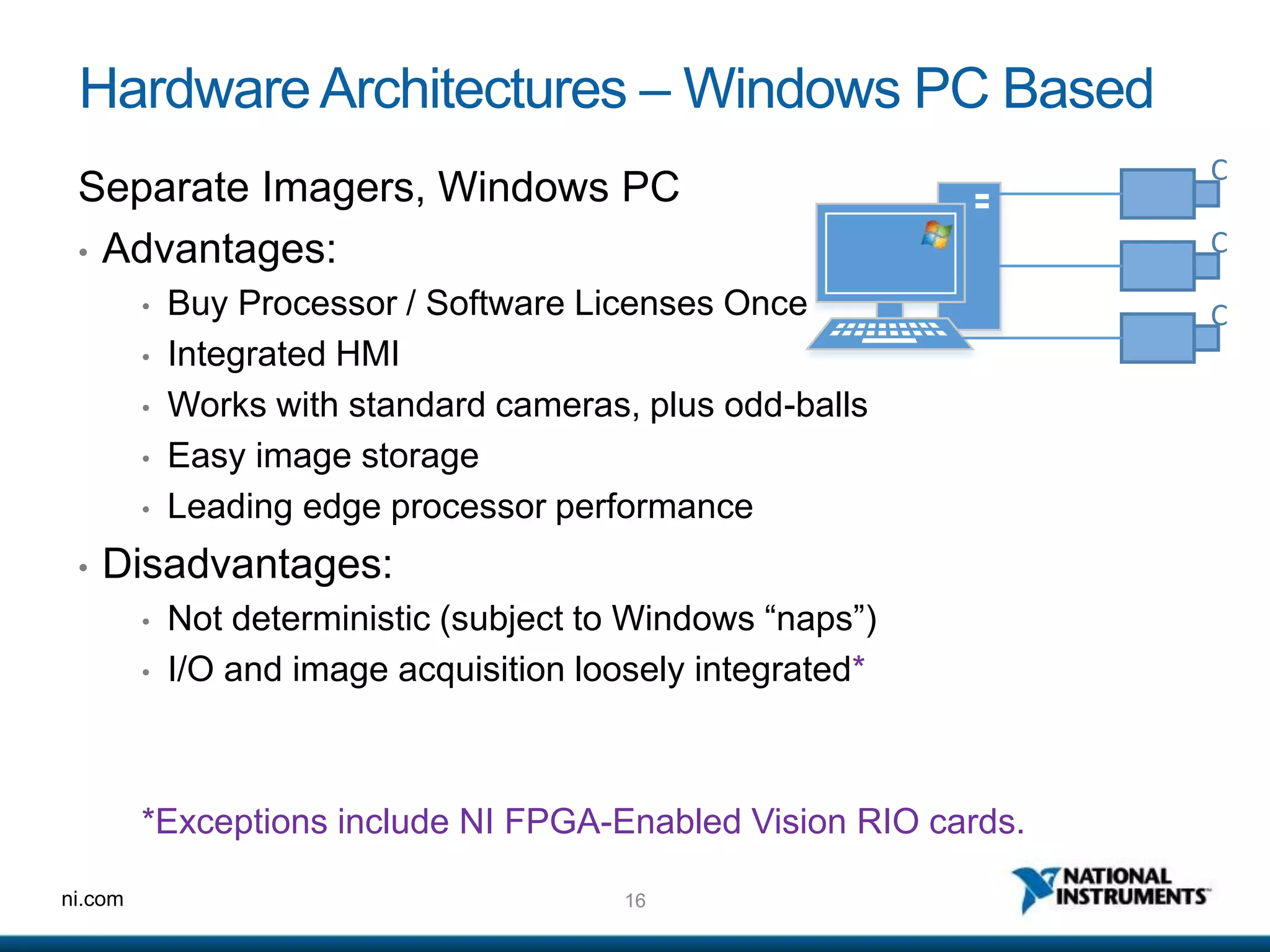 16ni.com
HardwareArchitectures – Windows PC Based
Separate Imagers, Windows PC
• Advantages:
• Buy Processor / Software Licenses Once
• Integrated HMI
• Works with standard cameras, plus odd-balls
• Easy image storage
• Leading edge processor performance
• Disadvantages:
• Not deterministic (subject to Windows “naps”)
• I/O and image acquisition loosely integrated*
*Exceptions include NI FPGA-Enabled Vision RIO cards.
C
C
C
 