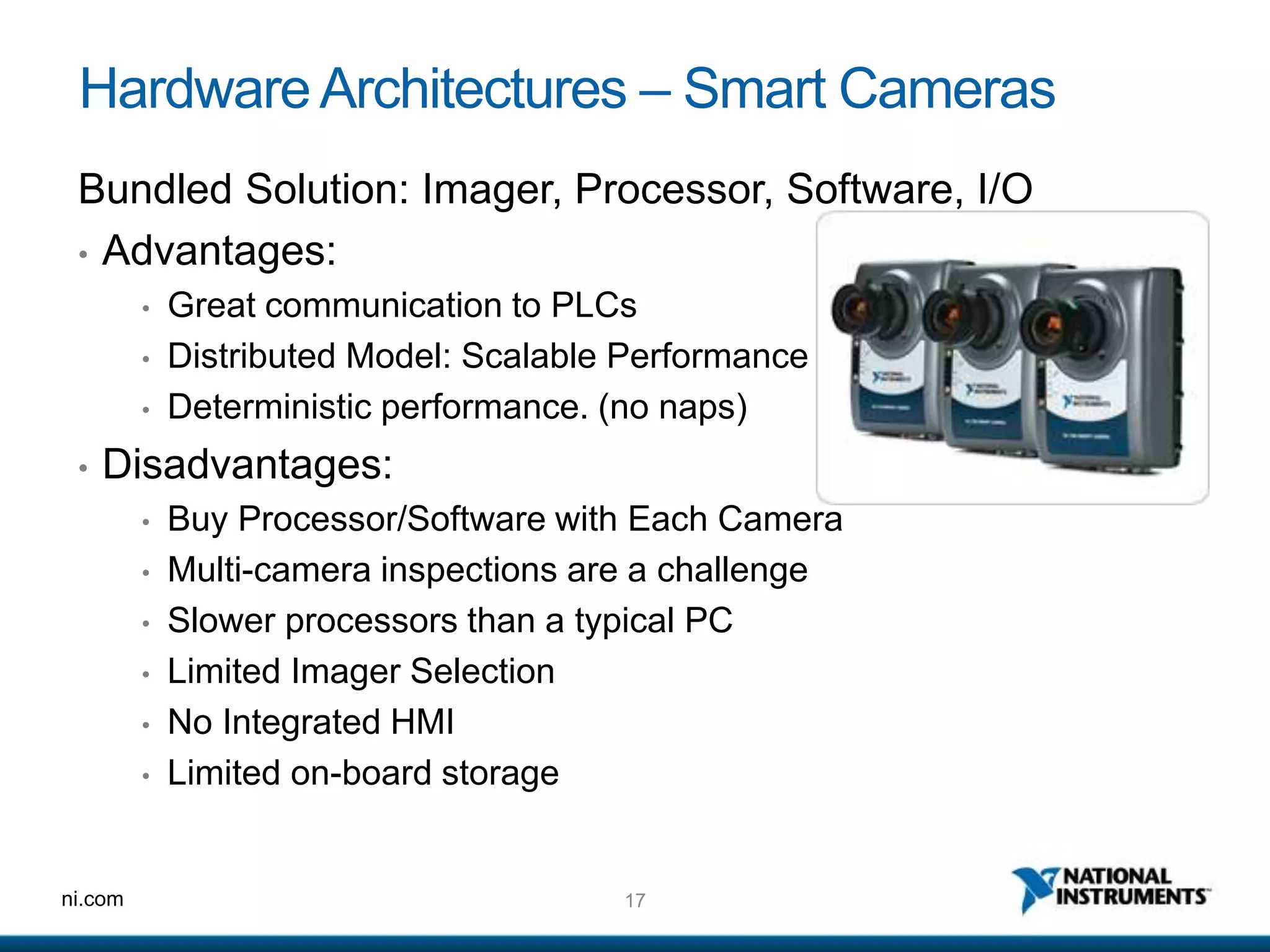 17ni.com
HardwareArchitectures – Smart Cameras
Bundled Solution: Imager, Processor, Software, I/O
• Advantages:
• Great communication to PLCs
• Distributed Model: Scalable Performance
• Deterministic performance. (no naps)
• Disadvantages:
• Buy Processor/Software with Each Camera
• Multi-camera inspections are a challenge
• Slower processors than a typical PC
• Limited Imager Selection
• No Integrated HMI
• Limited on-board storage
 