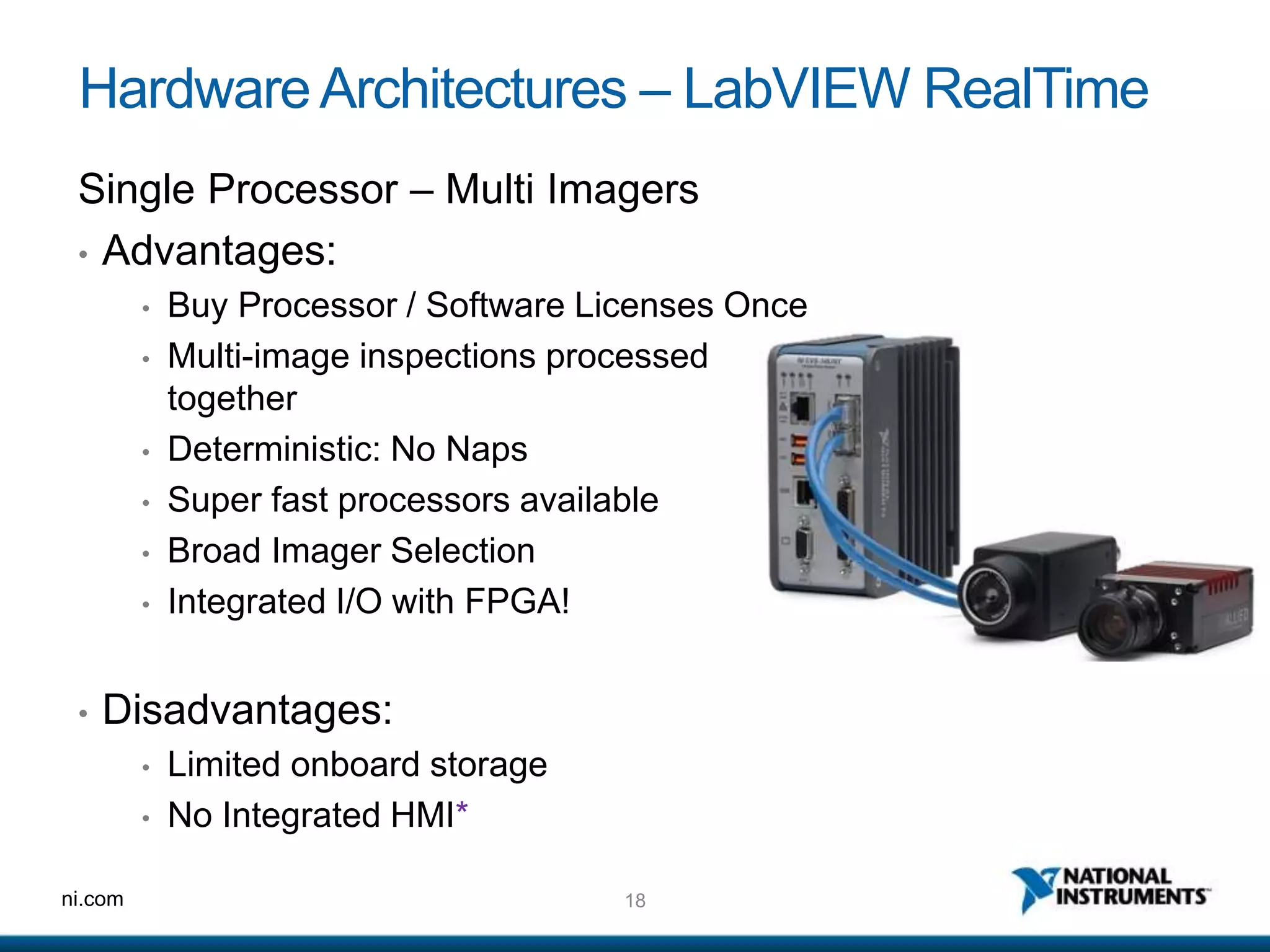 18ni.com
HardwareArchitectures – LabVIEW RealTime
Single Processor – Multi Imagers
• Advantages:
• Buy Processor / Software Licenses Once
• Multi-image inspections processed
together
• Deterministic: No Naps
• Super fast processors available
• Broad Imager Selection
• Integrated I/O with FPGA!
• Disadvantages:
• Limited onboard storage
• No Integrated HMI*
 
