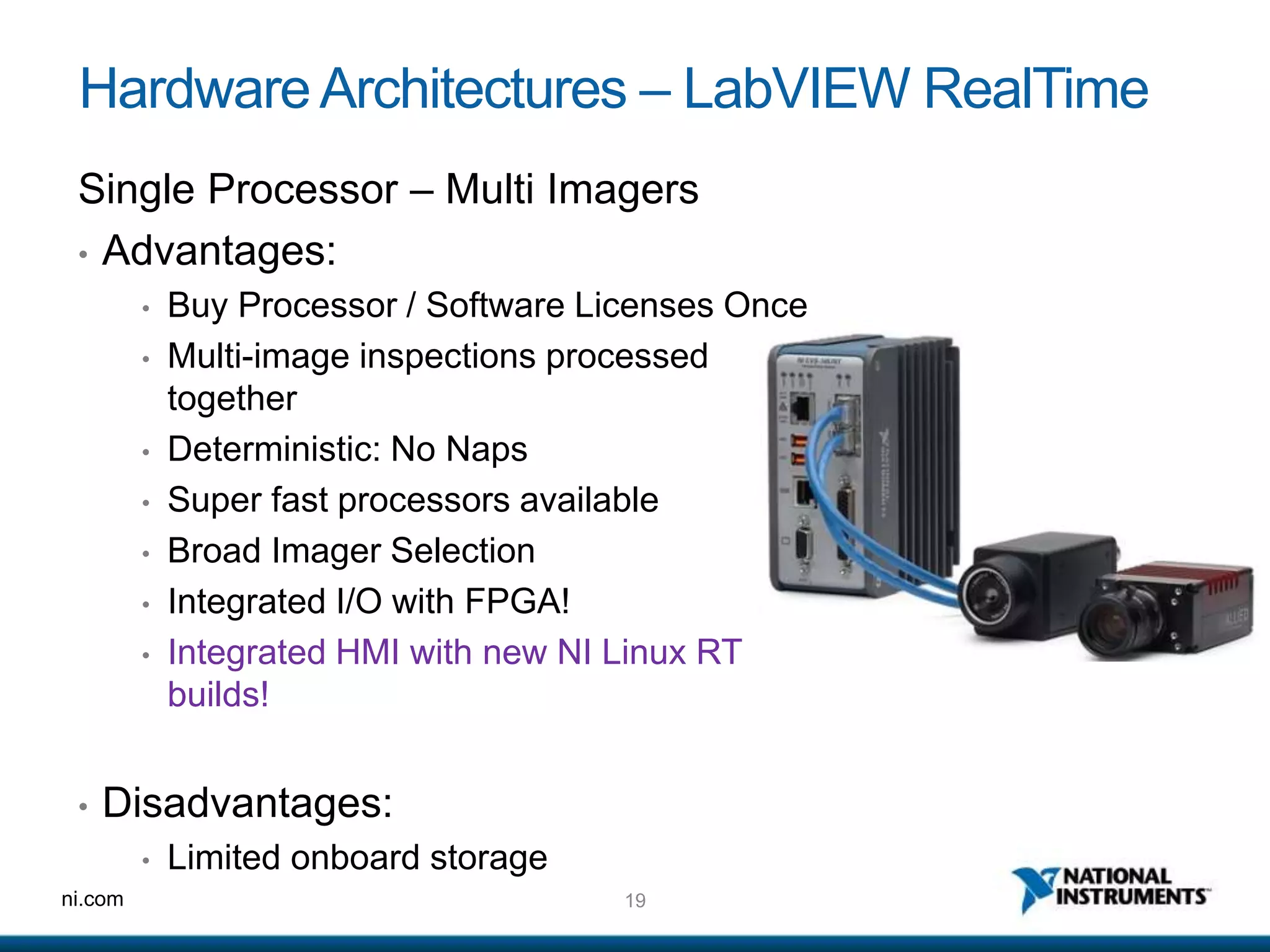 19ni.com
HardwareArchitectures – LabVIEW RealTime
Single Processor – Multi Imagers
• Advantages:
• Buy Processor / Software Licenses Once
• Multi-image inspections processed
together
• Deterministic: No Naps
• Super fast processors available
• Broad Imager Selection
• Integrated I/O with FPGA!
• Integrated HMI with new NI Linux RT
builds!
• Disadvantages:
• Limited onboard storage
 