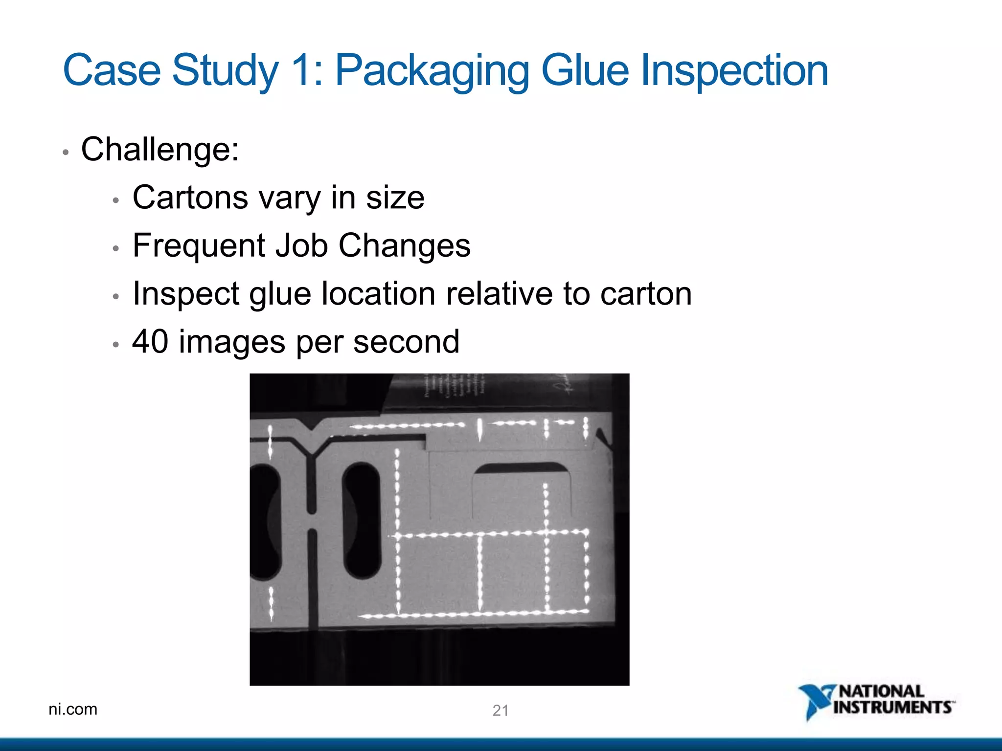 21ni.com
Case Study 1: Packaging Glue Inspection
• Challenge:
• Cartons vary in size
• Frequent Job Changes
• Inspect glue location relative to carton
• 40 images per second
 