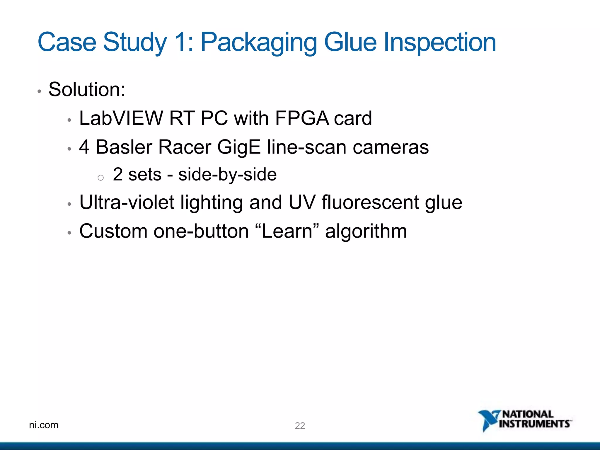 22ni.com
Case Study 1: Packaging Glue Inspection
• Solution:
• LabVIEW RT PC with FPGA card
• 4 Basler Racer GigE line-scan cameras
o 2 sets - side-by-side
• Ultra-violet lighting and UV fluorescent glue
• Custom one-button “Learn” algorithm
 