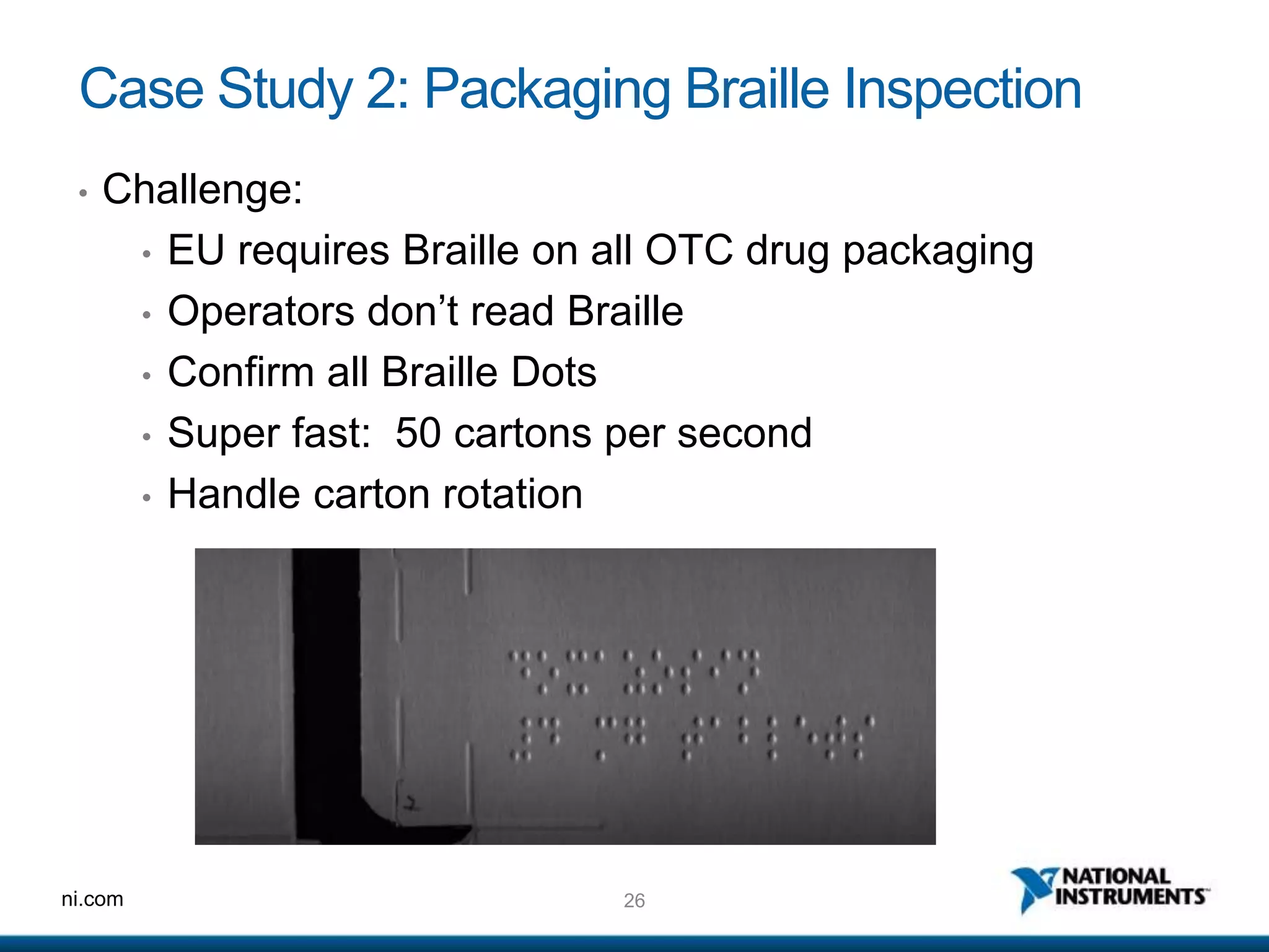 26ni.com
Case Study 2: Packaging Braille Inspection
• Challenge:
• EU requires Braille on all OTC drug packaging
• Operators don’t read Braille
• Confirm all Braille Dots
• Super fast: 50 cartons per second
• Handle carton rotation
 