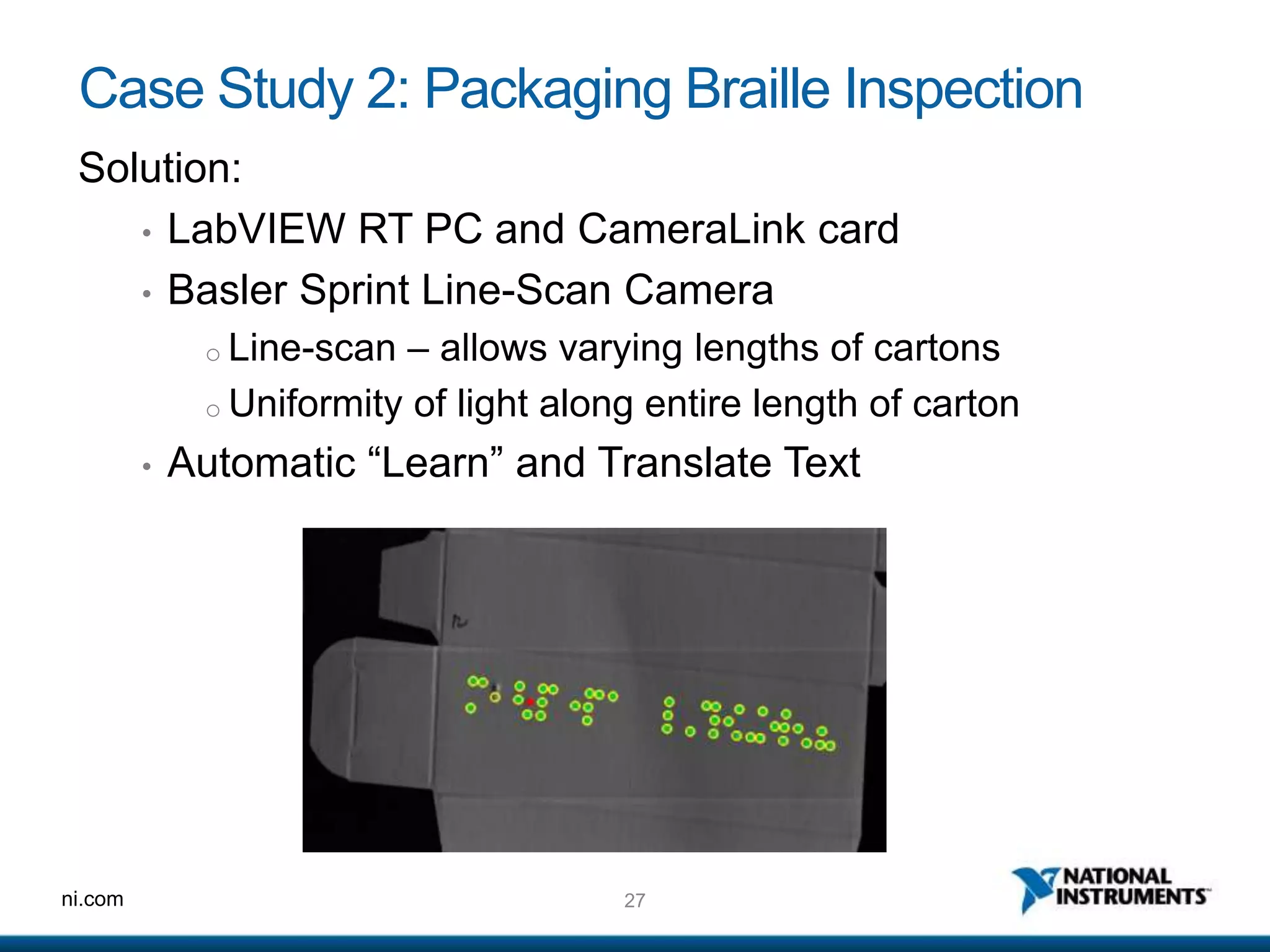 27ni.com
Case Study 2: Packaging Braille Inspection
Solution:
• LabVIEW RT PC and CameraLink card
• Basler Sprint Line-Scan Camera
o Line-scan – allows varying lengths of cartons
o Uniformity of light along entire length of carton
• Automatic “Learn” and Translate Text
 