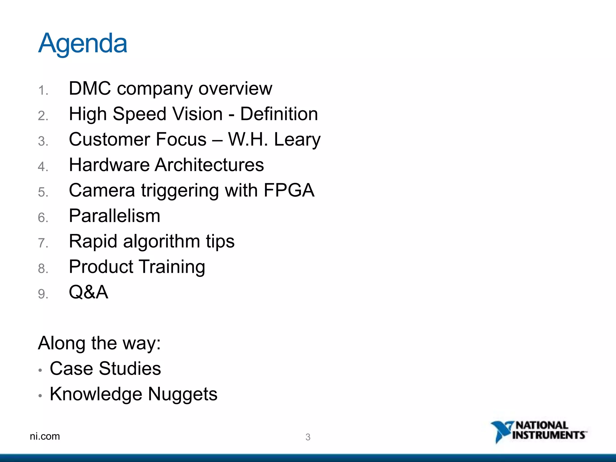 3ni.com
Agenda
1. DMC company overview
2. High Speed Vision - Definition
3. Customer Focus – W.H. Leary
4. Hardware Architectures
5. Camera triggering with FPGA
6. Parallelism
7. Rapid algorithm tips
8. Product Training
9. Q&A
Along the way:
• Case Studies
• Knowledge Nuggets
 