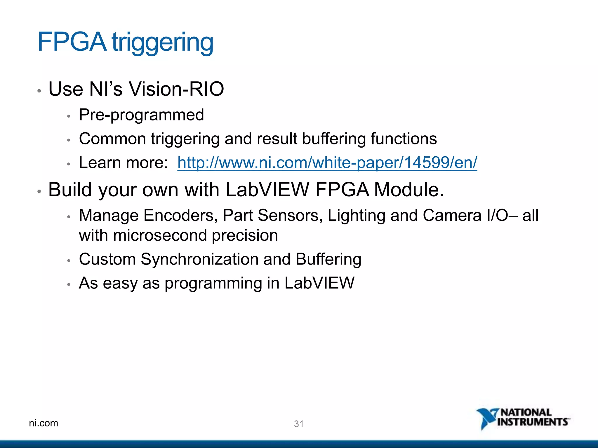 31ni.com
FPGA triggering
• Use NI’s Vision-RIO
• Pre-programmed
• Common triggering and result buffering functions
• Learn more: http://www.ni.com/white-paper/14599/en/
• Build your own with LabVIEW FPGA Module.
• Manage Encoders, Part Sensors, Lighting and Camera I/O– all
with microsecond precision
• Custom Synchronization and Buffering
• As easy as programming in LabVIEW
 