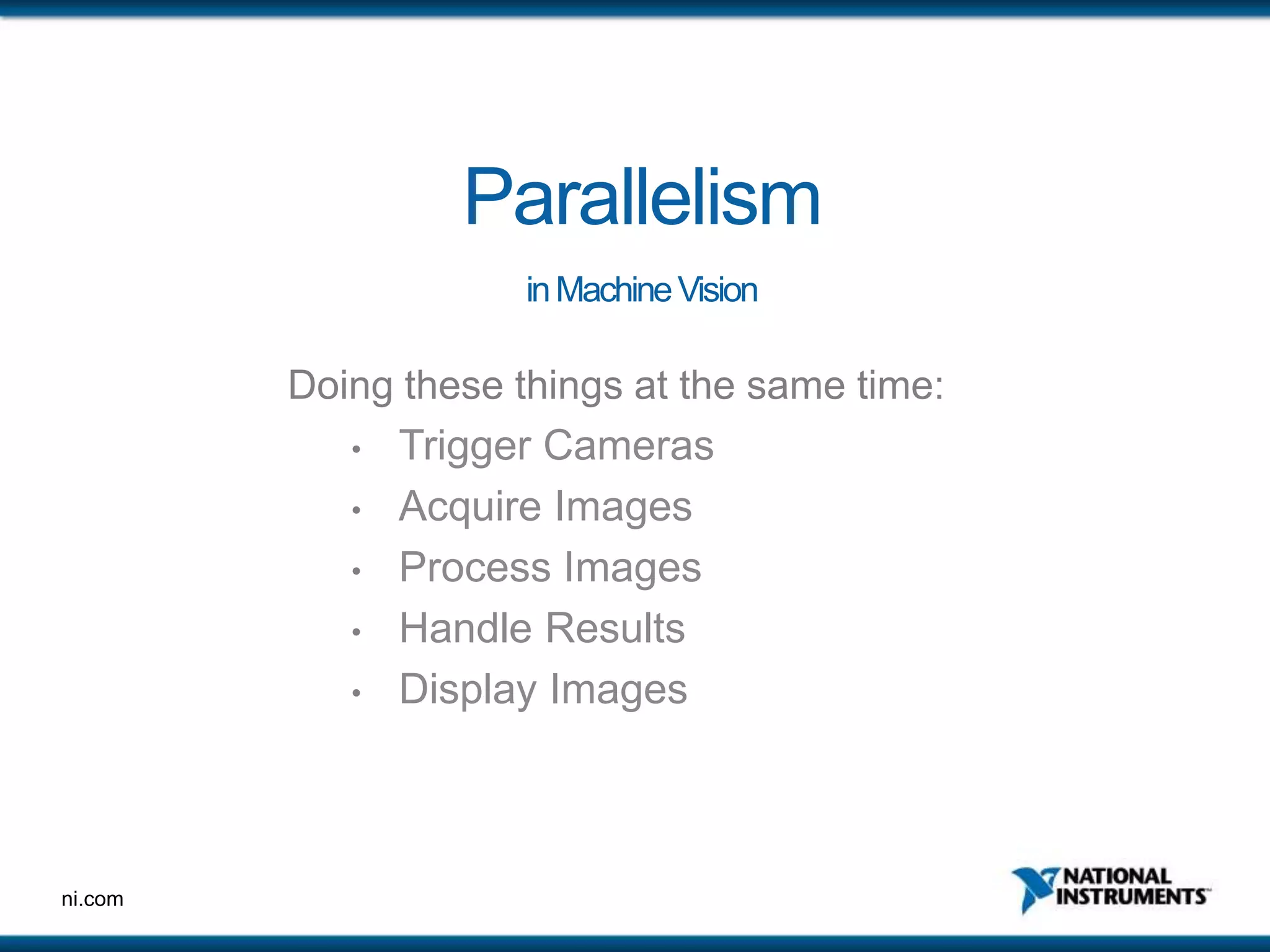 ni.com
Parallelism
inMachineVision
Doing these things at the same time:
• Trigger Cameras
• Acquire Images
• Process Images
• Handle Results
• Display Images
 
