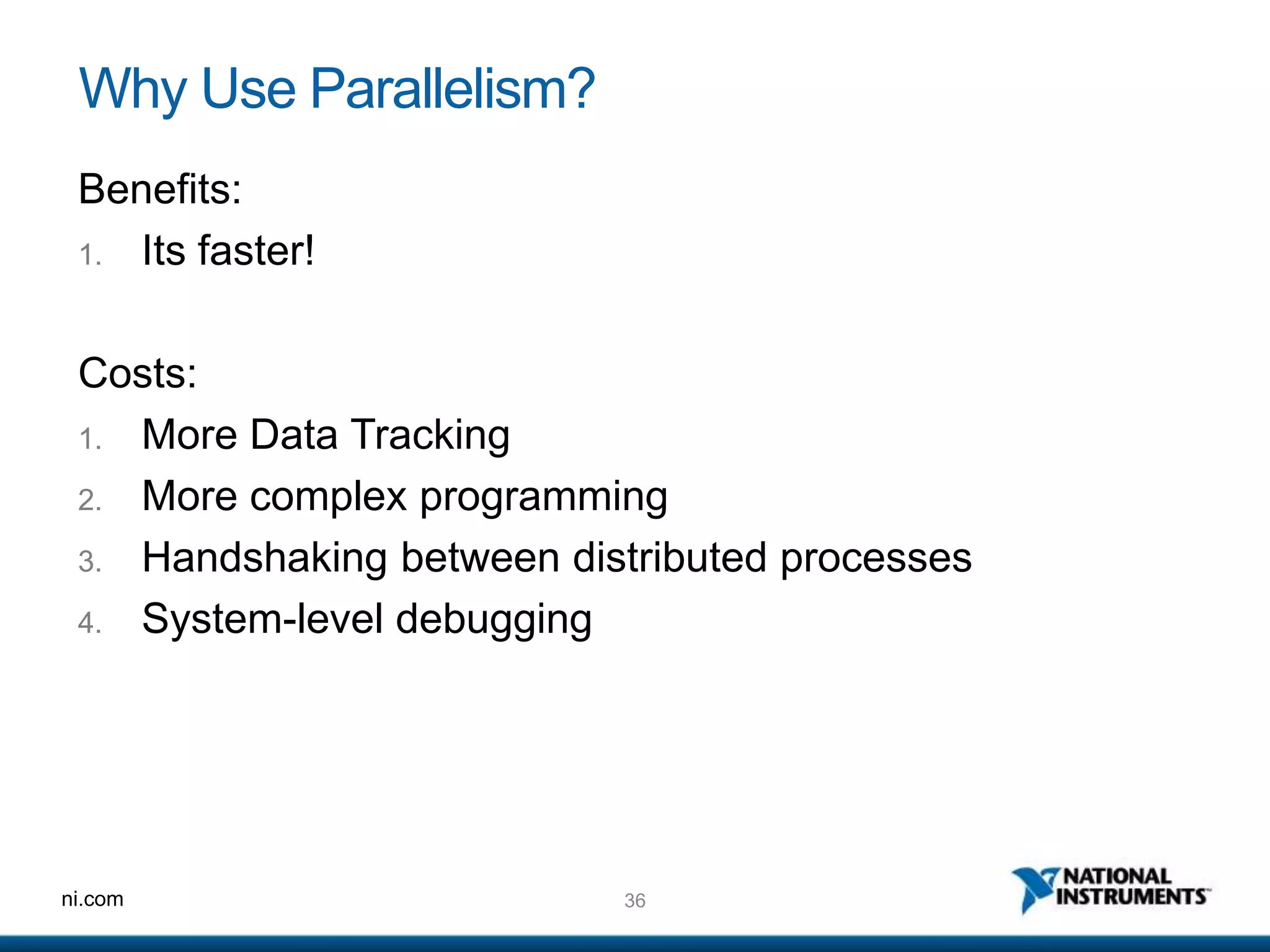 36ni.com
Why Use Parallelism?
Benefits:
1. Its faster!
Costs:
1. More Data Tracking
2. More complex programming
3. Handshaking between distributed processes
4. System-level debugging
 