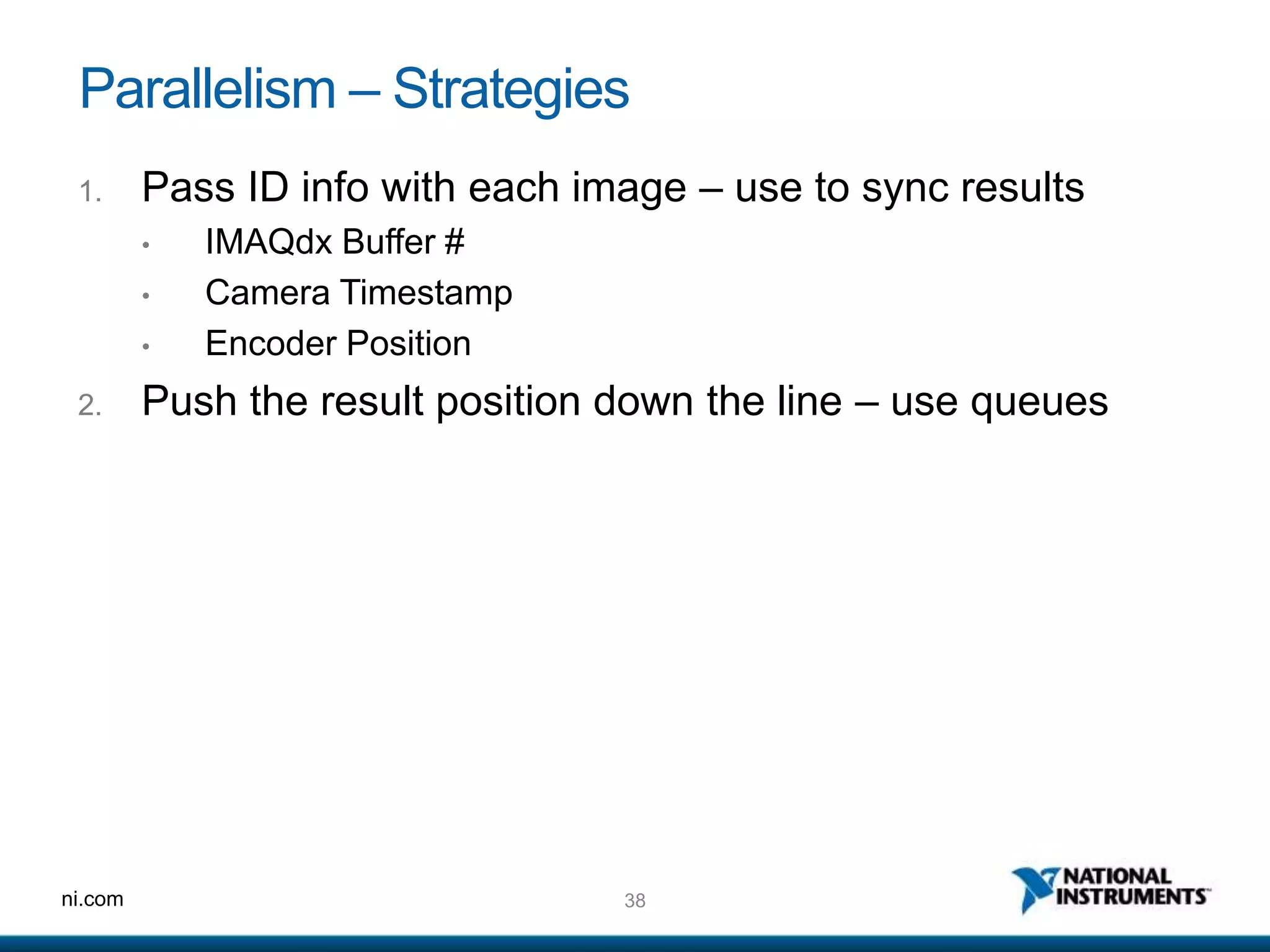 38ni.com
Parallelism – Strategies
1. Pass ID info with each image – use to sync results
• IMAQdx Buffer #
• Camera Timestamp
• Encoder Position
2. Push the result position down the line – use queues
 