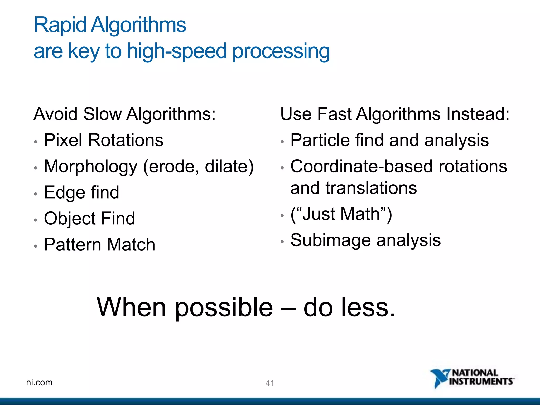 41ni.com
RapidAlgorithms
are key to high-speed processing
Use Fast Algorithms Instead:
• Particle find and analysis
• Coordinate-based rotations
and translations
• (“Just Math”)
• Subimage analysis
Avoid Slow Algorithms:
• Pixel Rotations
• Morphology (erode, dilate)
• Edge find
• Object Find
• Pattern Match
When possible – do less.
 