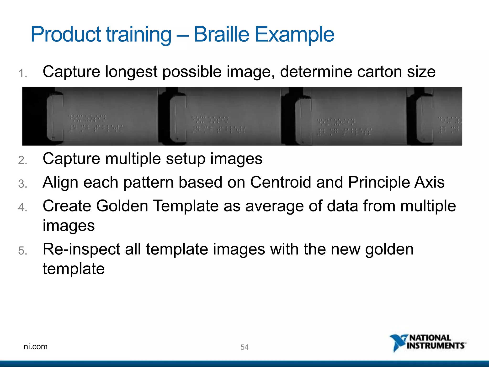 54ni.com
Product training – Braille Example
2. Capture multiple setup images
3. Align each pattern based on Centroid and Principle Axis
4. Create Golden Template as average of data from multiple
images
5. Re-inspect all template images with the new golden
template
1. Capture longest possible image, determine carton size
 