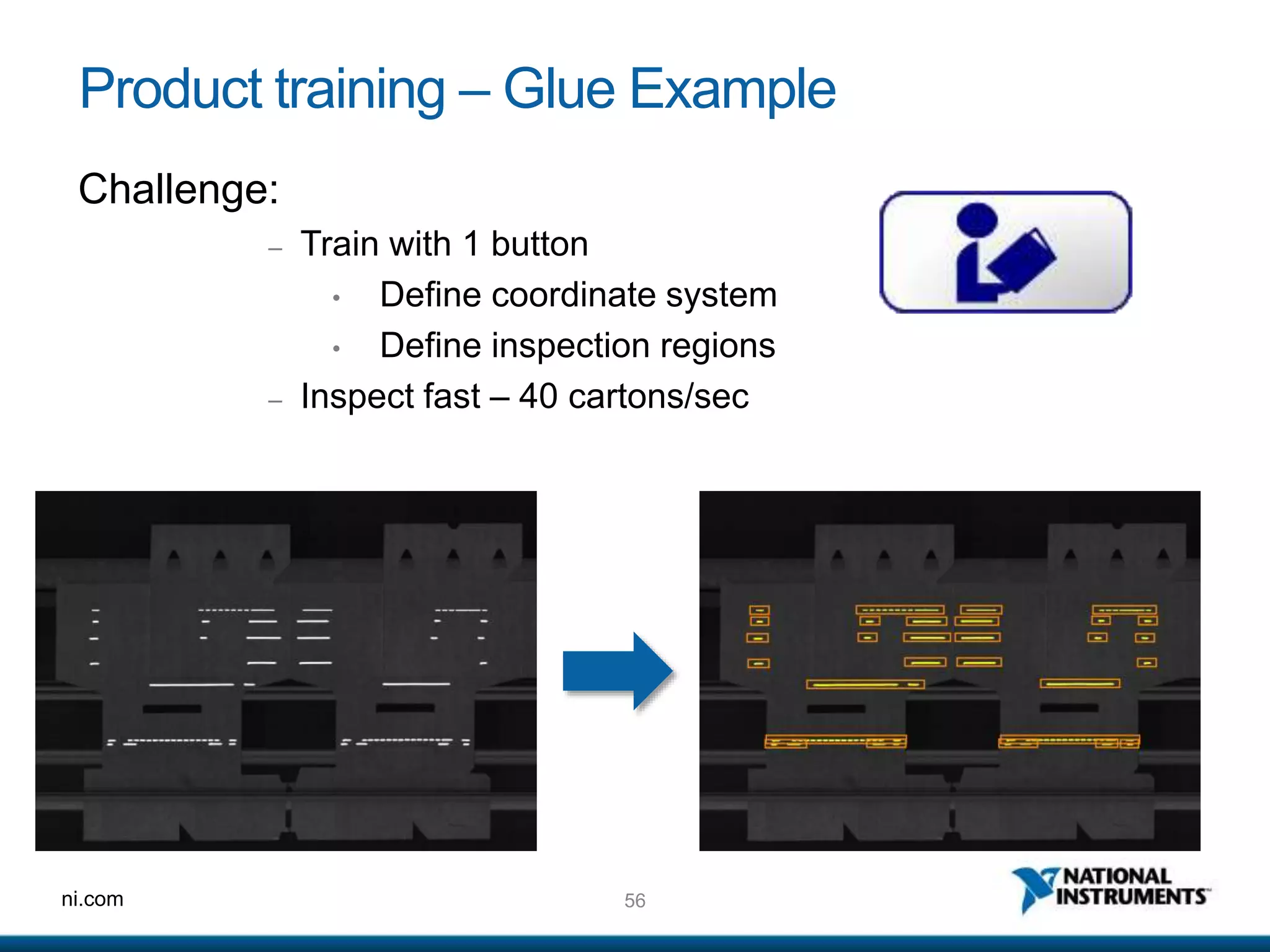 56ni.com
Product training – Glue Example
Challenge:
– Train with 1 button
• Define coordinate system
• Define inspection regions
– Inspect fast – 40 cartons/sec
 