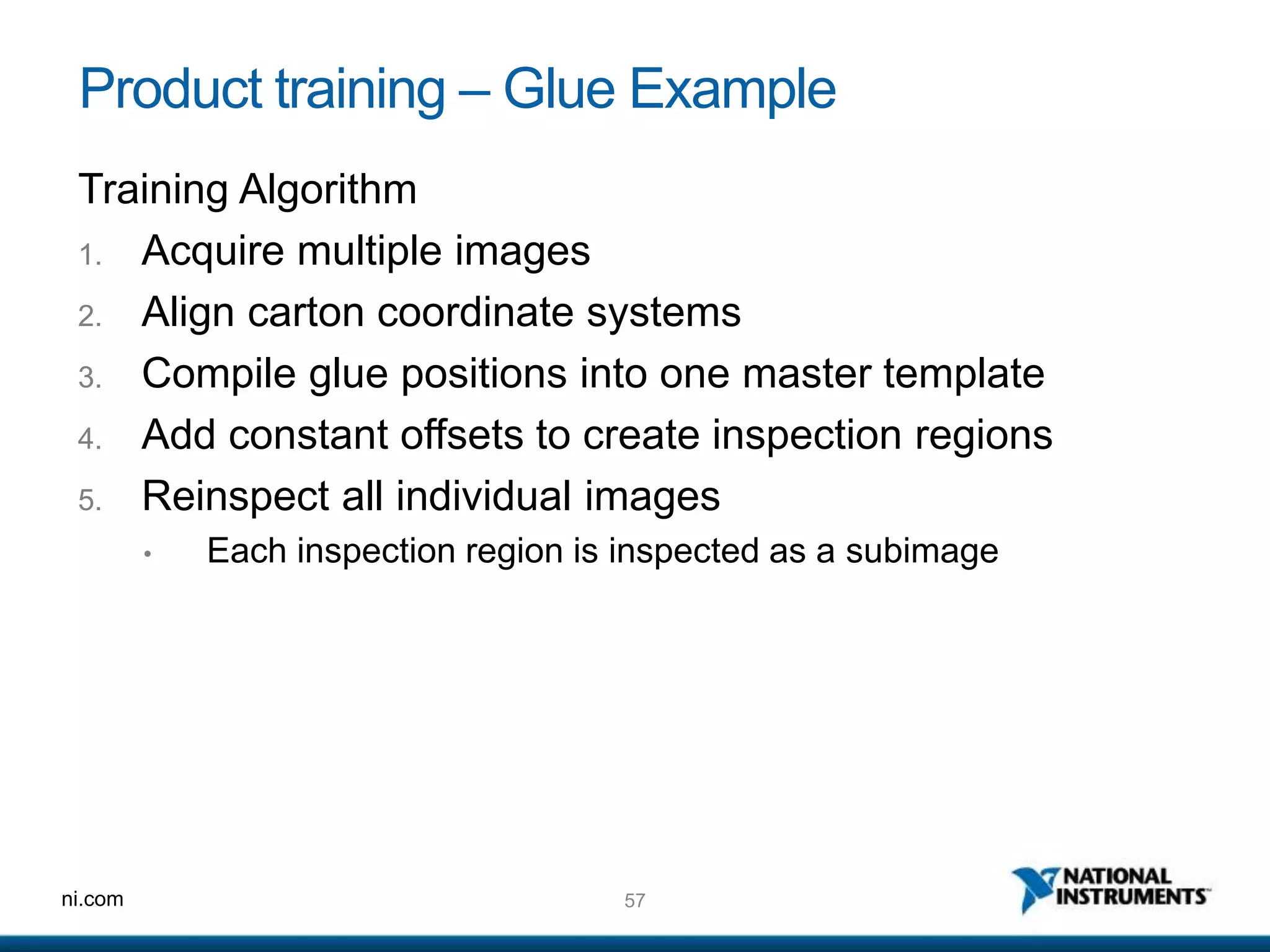 57ni.com
Product training – Glue Example
Training Algorithm
1. Acquire multiple images
2. Align carton coordinate systems
3. Compile glue positions into one master template
4. Add constant offsets to create inspection regions
5. Reinspect all individual images
• Each inspection region is inspected as a subimage
 