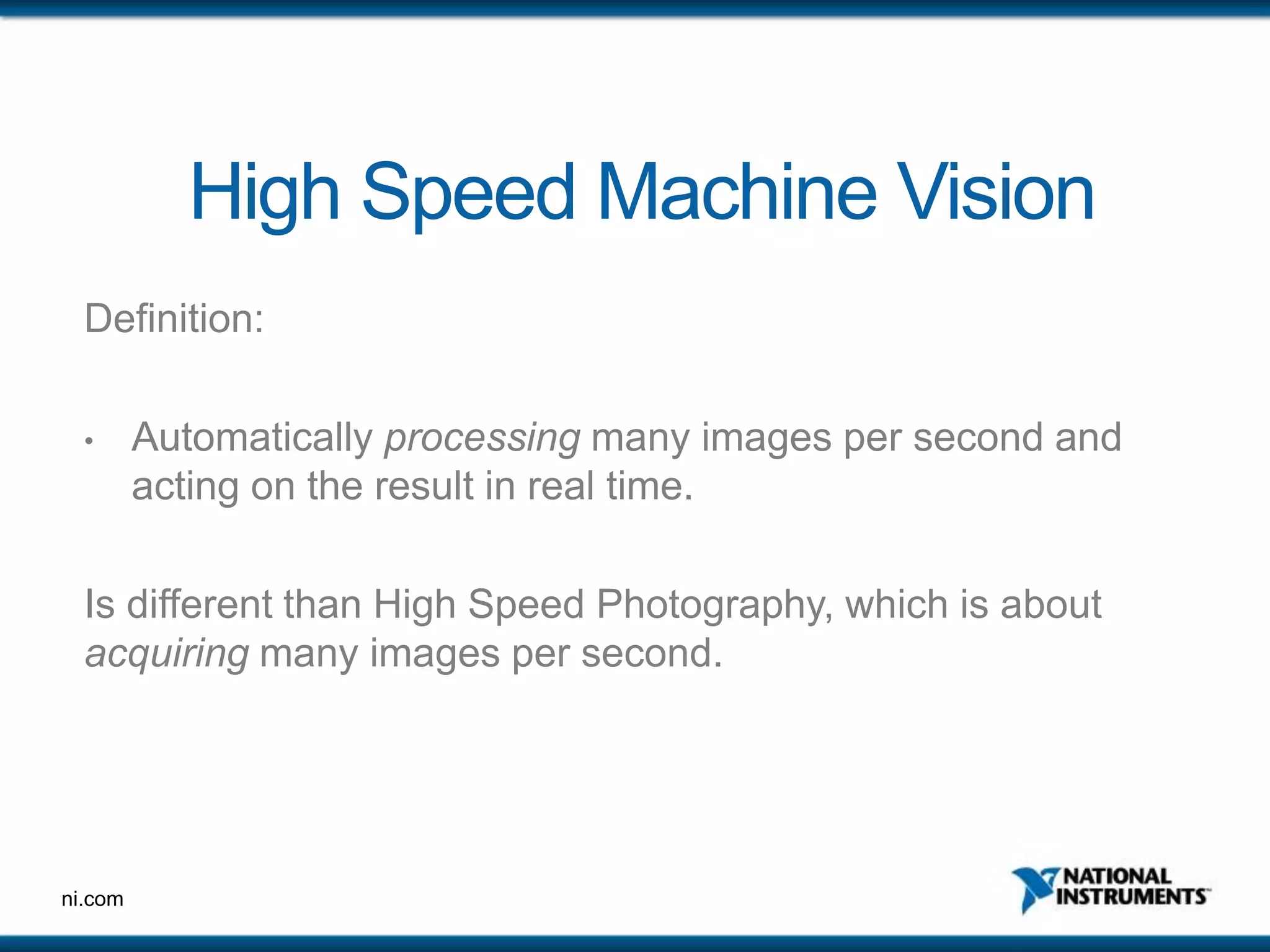 ni.com
High Speed Machine Vision
Definition:
• Automatically processing many images per second and
acting on the result in real time.
Is different than High Speed Photography, which is about
acquiring many images per second.
 