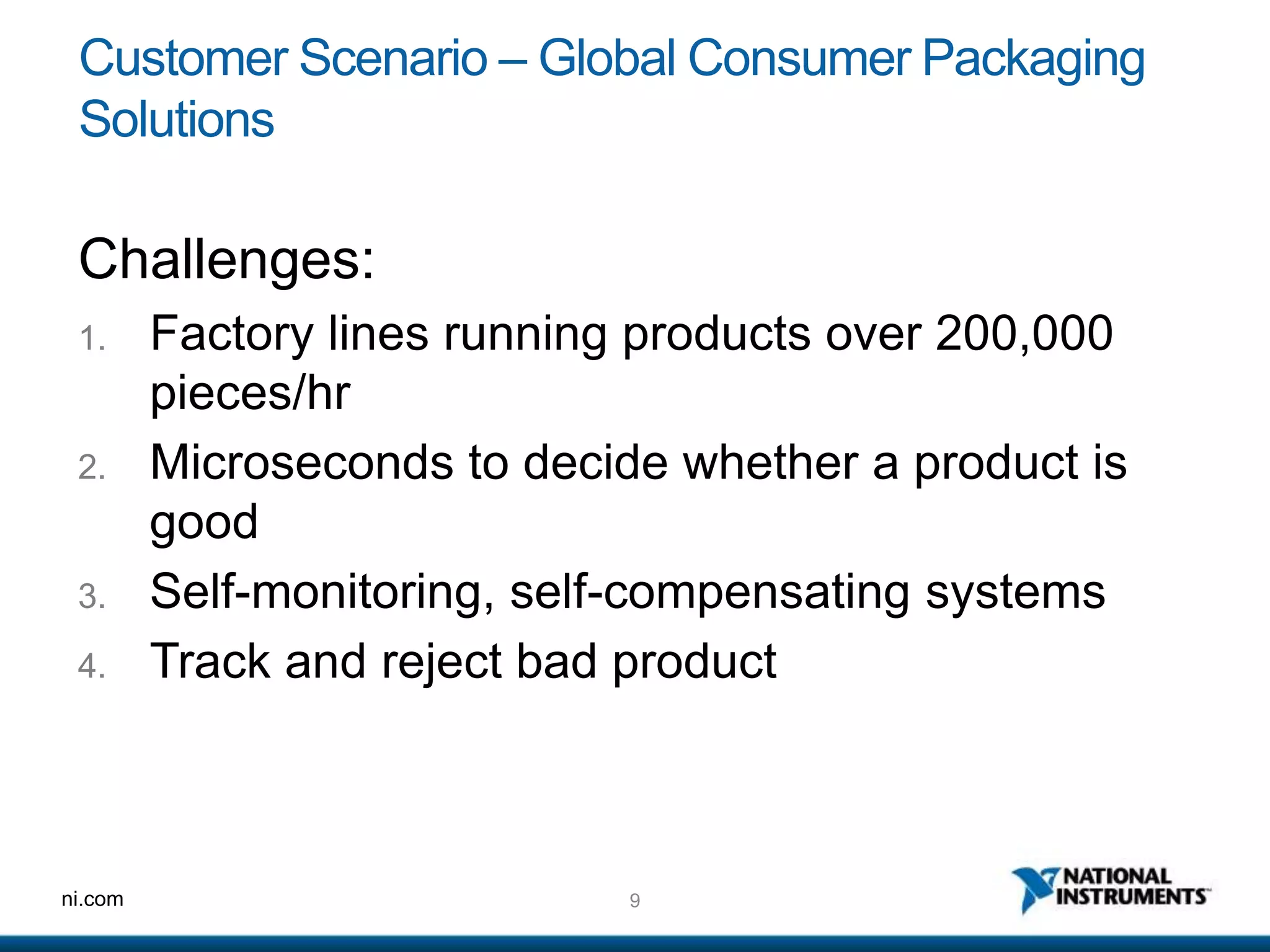 9ni.com
Customer Scenario – Global Consumer Packaging
Solutions
Challenges:
1. Factory lines running products over 200,000
pieces/hr
2. Microseconds to decide whether a product is
good
3. Self-monitoring, self-compensating systems
4. Track and reject bad product
 
