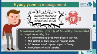 Dr.
Majdi
AlJasim
In conscious patient, give 15g of fast-acting concentrated
carbohydrate orally; like:
▪ 3-4 commercially prepared glucose tablets.
▪ 150-200mL of fruit juice or regular soda.
▪ 2-3 teaspoons of regular sugar or honey.
▪ 6-10 pieces of hard candies.
Hypoglycemia: management
IMMEDIATE TREATMENT
MUST BE GIVEN WHEN
HYPOGLYCEMIA OCCURS
 
