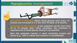 Dr.
Majdi
AlJasim
▪ Glucometer is available: Retest blood glucose level every 15
minutes and retreated if it is less than 70 mg/dL (3.8 mmol/L).
▪ Glucometer is non-available: If the symptoms persist more than
10 to 15 minutes after initial treatment, the treatment is
repeated even if blood glucose testing is not possible.
▪ Once the symptoms resolve, a snack containing protein and
starch (e.g., milk or cheese and crackers) is recommended.
Hypoglycemia: management
 