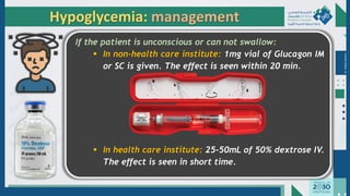 Dr.
Majdi
AlJasim
If the patient is unconscious or can not swallow:
▪ In non-health care institute: 1mg vial of Glucagon IM
or SC is given. The effect is seen within 20 min.
▪ In health care institute: 25-50mL of 50% dextrose IV.
The effect is seen in short time.
Hypoglycemia: management
 