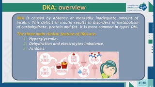 Dr.
Majdi
AlJasim
DKA: overview
DKA is caused by absence or markedly inadequate amount of
insulin. This deficit in insulin results in disorders in metabolism
of carbohydrate, protein and fat. It is more common in type1 DM.
The three main clinical feature of DKA are:
1. Hyperglycemia.
2. Dehydration and electrolytes imbalance.
3. Acidosis.
 