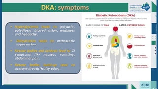 Dr.
Majdi
AlJasim
DKA: symptoms
▪ Hyperglycemia leads to polyuria,
polydipsia, blurred vision, weakness
and headache.
▪ Dehydration leads to orthostatic
hypotension.
▪ Ketone bodies and acidosis lead to GI
symptoms like nausea, vomiting,
abdominal pain.
▪ Ketone bodies build-up lead to
acetone breath (fruity odor).
 