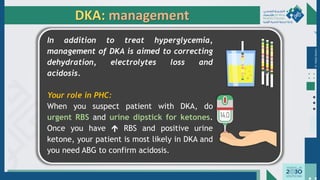 Dr.
Majdi
AlJasim
DKA: management
In addition to treat hyperglycemia,
management of DKA is aimed to correcting
dehydration, electrolytes loss and
acidosis.
Your role in PHC:
When you suspect patient with DKA, do
urgent RBS and urine dipstick for ketones.
Once you have  RBS and positive urine
ketone, your patient is most likely in DKA and
you need ABG to confirm acidosis.
 