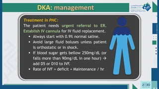 Dr.
Majdi
AlJasim
DKA: management
Treatment in PHC:
The patient needs urgent referral to ER.
Establish IV cannula for IV fluid replacement.
▪ Always start with 0.9% normal saline.
▪ Avoid large fluid boluses unless patient
is orthostatic or in shock.
▪ If blood sugar gets bellow 250mg/dL (or
falls more than 90mg/dL in one hour) →
add D5 or D10 to IVF.
▪ Rate of IVF = deficit + Maintenance / hr
 