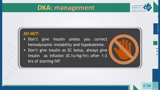 Dr.
Majdi
AlJasim
DKA: management
DO NOT:
▪ Don’t give insulin unless you correct
hemodynamic instability and hypokalemia.
▪ Don’t give insulin as SC bolus, always give
insulin as infusion (0.1u/kg/hr) after 1-2
hrs of starting IVF.
 