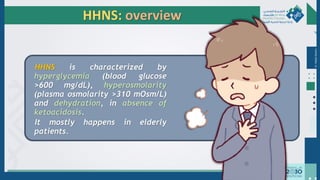Dr.
Majdi
AlJasim
HHNS: overview
HHNS is characterized by
hyperglycemia (blood glucose
>600 mg/dL), hyperosmolarity
(plasma osmolarity >310 mOsm/L)
and dehydration, in absence of
ketoacidosis.
It mostly happens in elderly
patients.
 